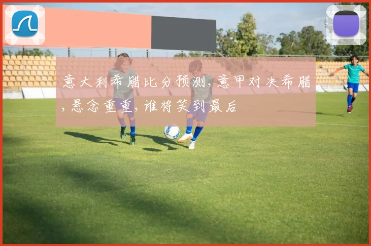 意大利希腊比分预测,意甲对决希腊,悬念重重,谁将笑到最后