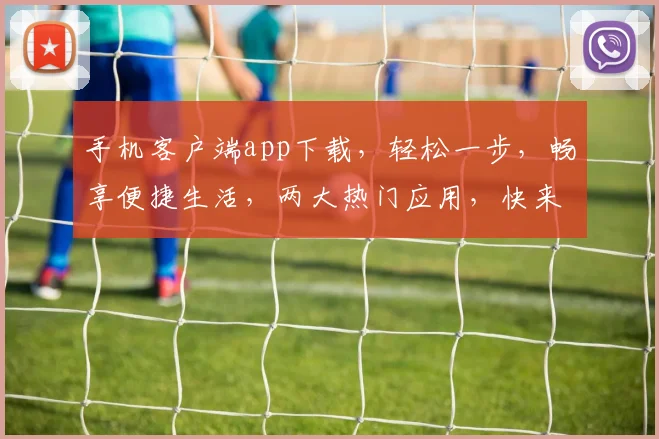 手机客户端app下载，轻松一步，畅享便捷生活，两大热门应用，快来体验