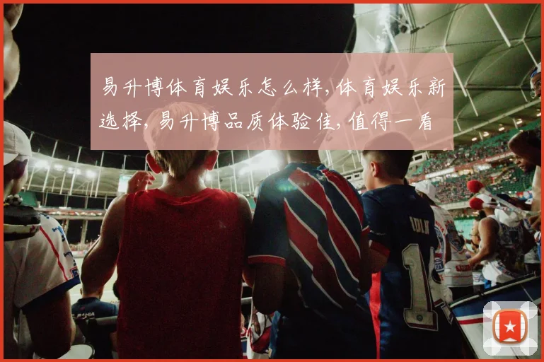 易升博体育娱乐怎么样,体育娱乐新选择,易升博品质体验佳,值得一看。